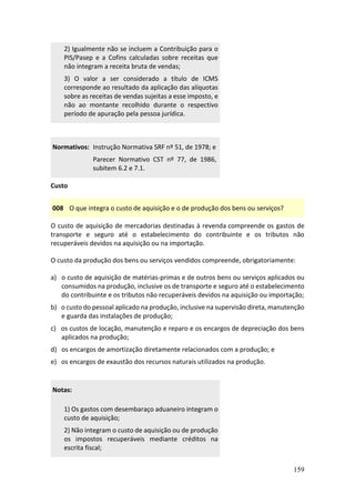 159
2) Igualmente não se incluem a Contribuição para o
PIS/Pasep e a Cofins calculadas sobre receitas que
não integram a receita bruta de vendas;
3) O valor a ser considerado a título de ICMS
corresponde ao resultado da aplicação das alíquotas
sobre as receitas de vendas sujeitas a esse imposto, e
não ao montante recolhido durante o respectivo
período de apuração pela pessoa jurídica.
Normativos: Instrução Normativa SRF nº 51, de 1978; e
Parecer Normativo CST nº 77, de 1986,
subitem 6.2 e 7.1.
Custo
008 O que integra o custo de aquisição e o de produção dos bens ou serviços?
O custo de aquisição de mercadorias destinadas à revenda compreende os gastos de
transporte e seguro até o estabelecimento do contribuinte e os tributos não
recuperáveis devidos na aquisição ou na importação.
O custo da produção dos bens ou serviços vendidos compreende, obrigatoriamente:
a) o custo de aquisição de matérias-primas e de outros bens ou serviços aplicados ou
consumidos na produção, inclusive os de transporte e seguro até o estabelecimento
do contribuinte e os tributos não recuperáveis devidos na aquisição ou importação;
b) o custo do pessoal aplicado na produção, inclusive na supervisão direta, manutenção
e guarda das instalações de produção;
c) os custos de locação, manutenção e reparo e os encargos de depreciação dos bens
aplicados na produção;
d) os encargos de amortização diretamente relacionados com a produção; e
e) os encargos de exaustão dos recursos naturais utilizados na produção.
Notas:
1) Os gastos com desembaraço aduaneiro integram o
custo de aquisição;
2) Não integram o custo de aquisição ou de produção
os impostos recuperáveis mediante créditos na
escrita fiscal;
 