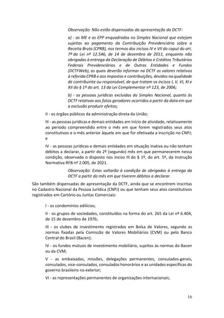 16
Observação: Não estão dispensadas da apresentação da DCTF:
a) - as ME e as EPP enquadradas no Simples Nacional que estejam
sujeitas ao pagamento da Contribuição Previdenciária sobre a
Receita Bruta (CPRB), nos termos dos incisos IV e VII do caput do art.
7º da Lei nº 12.546, de 14 de dezembro de 2011, enquanto não
obrigadas à entrega da Declaração de Débitos e Créditos Tributários
Federais Previdenciários e de Outras Entidades e Fundos
(DCTFWeb), as quais deverão informar na DCTF os valores relativos
à referida CPRB e aos impostos e contribuições, devidos na qualidade
de contribuinte ou responsável, de que tratam os incisos I, V, VI, XI e
XII do § 1º do art. 13 da Lei Complementar nº 123, de 2006;
b) - as pessoas jurídicas excluídas do Simples Nacional, quanto às
DCTF relativas aos fatos geradores ocorridos a partir da data em que
a exclusão produzir efeitos;
II - os órgãos públicos da administração direta da União;
III - as pessoas jurídicas e demais entidades em início de atividade, relativamente
ao período compreendido entre o mês em que forem registrados seus atos
constitutivos e o mês anterior àquele em que for efetivada a inscrição no CNPJ;
e
IV - as pessoas jurídicas e demais entidades em situação inativa ou não tenham
débitos a declarar, a partir do 2º (segundo) mês em que permanecerem nessa
condição, observado o disposto nos inciso III do § 1º, do art. 5º, da Instrução
Normativa RFB nº 2.005, de 2021.
Observação: Estas voltarão à condição de obrigadas à entrega da
DCTF a partir do mês em que tiverem débitos a declarar.
São também dispensadas de apresentação da DCTF, ainda que se encontrem inscritas
no Cadastro Nacional da Pessoa Jurídica (CNPJ) ou que tenham seus atos constitutivos
registrados em Cartório ou Juntas Comerciais:
I - os condomínios edilícios;
II - os grupos de sociedades, constituídos na forma do art. 265 da Lei nº 6.404,
de 15 de dezembro de 1976;
III - os clubes de investimento registrados em Bolsa de Valores, segundo as
normas fixadas pela Comissão de Valores Mobiliários (CVM) ou pelo Banco
Central do Brasil (Bacen);
IV - os fundos mútuos de investimento mobiliário, sujeitos às normas do Bacen
ou da CVM;
V - as embaixadas, missões, delegações permanentes, consulados-gerais,
consulados, vice-consulados, consulados honorários e as unidades específicas do
governo brasileiro no exterior;
VI - as representações permanentes de organizações internacionais;
 