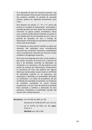 160
3) A aquisição de bens de consumo eventual, cujo
valor não exceda a 5% (cinco por cento) do custo total
dos produtos vendidos no período de apuração
anterior, poderá ser registrada diretamente como
custo;
4) O disposto nas alíneas “c”, “d” e “e” acima não
alcança os encargos de depreciação, amortização e
exaustão gerados por bem objeto de arrendamento
mercantil, na pessoa jurídica arrendatária. Nesse
caso, a pessoa jurídica deverá proceder ao ajuste no
lucro líquido para fins de apuração do lucro real, no
período de apuração em que o encargo de
depreciação, amortização ou exaustão for apropriado
como custo de produção;
5) O disposto no item anterior também se aplica aos
contratos não tipificados como arrendamento
mercantil que contenham elementos contabilizados
como arrendamento mercantil por força de normas
contábeis e da legislação comercial;
6) O custo será integrado pelo valor: (i) das quebras e
das perdas razoáveis, de acordo com a natureza do
bem e da atividade, ocorridas na fabricação, no
transporte e no manuseio; e (ii) das quebras ou das
perdas de estoque por deterioração, obsolescência
ou ocorrência de riscos não cobertos por seguros
desde que comprovadas: (a) por laudo ou certificado
de autoridade sanitária ou de segurança, que
especifique e identifique as quantidades destruídas
ou inutilizadas e as razões da providência; (b) por
certificado de autoridade competente, nas hipóteses
de incêndios, inundações ou outros eventos
semelhantes; e (c) por meio de laudo de autoridade
fiscal chamada a certificar a destruição de bens
obsoletos, invendáveis ou danificados, quando não
houver valor residual apurável.
Normativos: Lei nº 4.506, de 1964, art. 46;
Decreto-lei nº 1.598, de 1977, arts. 13 e 14;
Lei nº 12.973, de 2014, art. 49, caput,
inciso II; e
RIR/2018, arts. 301 a 303.
 