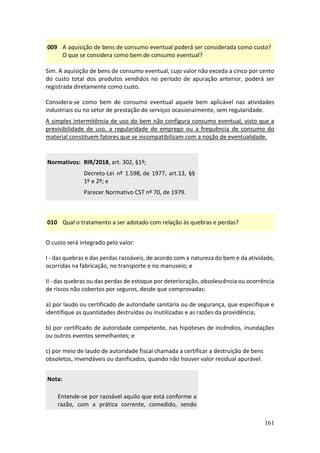161
009 A aquisição de bens de consumo eventual poderá ser considerada como custo?
O que se considera como bem de consumo eventual?
Sim. A aquisição de bens de consumo eventual, cujo valor não exceda a cinco por cento
do custo total dos produtos vendidos no período de apuração anterior, poderá ser
registrada diretamente como custo.
Considera-se como bem de consumo eventual aquele bem aplicável nas atividades
industriais ou no setor de prestação de serviços ocasionalmente, sem regularidade.
A simples intermitência de uso do bem não configura consumo eventual, visto que a
previsibilidade de uso, a regularidade de emprego ou a frequência de consumo do
material constituem fatores que se incompatibilizam com a noção de eventualidade.
Normativos: RIR/2018, art. 302, §1º;
Decreto-Lei nº 1.598, de 1977, art.13, §§
1º e 2º; e
Parecer Normativo CST nº 70, de 1979.
010 Qual o tratamento a ser adotado com relação às quebras e perdas?
O custo será integrado pelo valor:
I - das quebras e das perdas razoáveis, de acordo com a natureza do bem e da atividade,
ocorridas na fabricação, no transporte e no manuseio; e
II - das quebras ou das perdas de estoque por deterioração, obsolescência ou ocorrência
de riscos não cobertos por seguros, desde que comprovadas:
a) por laudo ou certificado de autoridade sanitária ou de segurança, que especifique e
identifique as quantidades destruídas ou inutilizadas e as razões da providência;
b) por certificado de autoridade competente, nas hipóteses de incêndios, inundações
ou outros eventos semelhantes; e
c) por meio de laudo de autoridade fiscal chamada a certificar a destruição de bens
obsoletos, invendáveis ou danificados, quando não houver valor residual apurável.
Nota:
Entende-se por razoável aquilo que está conforme a
razão, com a prática corrente, comedido, sendo
 