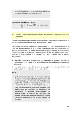 162
admissível a adoção de uma média, levantada entre
empresas que operam no mesmo ramo;
Normativos: RIR/2018, art. 303; e
Lei nº 4.506, de 1964, art. 46, incisos V e
VI.
011 Quando a pessoa jurídica deverá fazer o levantamento e a avaliação dos seus
estoques?
A pessoa jurídica deverá promover o levantamento e a avaliação dos seus estoques ao
final de cada período de apuração do imposto sobre a renda.
Assim, tendo em vista as disposições contidas na Lei nº 9.430, de 27 de dezembro de
1996, que preveem a apuração do lucro real, base de cálculo do imposto de renda, por
períodos trimestrais ou, por opção, em 31 de dezembro na hipótese de recolhimentos
mensais com base na estimativa, conclui-se que a pessoa jurídica estará obrigada a
promover o levantamento e a avaliação dos seus estoques com a seguinte
periodicidade:
a) apuração trimestral: o levantamento e a avaliação de estoques deverão ser
realizados em 31 de março, 30 de junho, 30 de setembro e 31 de dezembro do ano-
calendário;
b) apuração anual: o levantamento e a avaliação de estoques deverão ser
efetuados em 31 de dezembro do ano-calendário.
Notas:
1) A escrituração do livro de inventário deverá
obedecer à mesma periodicidade do levantamento
físico dos estoques, sendo que a data-limite para sua
legalização, em cada período, é aquela prevista para
o pagamento do imposto do mesmo período;
2) No livro de inventário, deverão ser arrolados, com
especificações que facilitem a sua identificação, as
mercadorias, os produtos manufaturados, as
matérias-primas, os produtos em fabricação e os
bens em almoxarifado existentes na data do balanço
patrimonial levantado ao fim de cada período de
apuração;
 