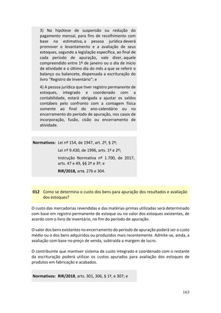 163
3) Na hipótese de suspensão ou redução do
pagamento mensal, para fins de recolhimento com
base na estimativa, a pessoa jurídica deverá
promover o levantamento e a avaliação de seus
estoques, segundo a legislação específica, ao final de
cada período de apuração, vale dizer, aquele
compreendido entre 1º de janeiro ou o dia de início
de atividade e o último dia do mês a que se referir o
balanço ou balancete, dispensada a escrituração do
livro "Registro de Inventário"; e
4) A pessoa jurídica que tiver registro permanente de
estoques, integrado e coordenado com a
contabilidade, estará obrigada a ajustar os saldos
contábeis pelo confronto com a contagem física
somente ao final do ano-calendário ou no
encerramento do período de apuração, nos casos de
incorporação, fusão, cisão ou encerramento de
atividade.
Normativos: Lei nº 154, de 1947, art. 2º, § 2º;
Lei nº 9.430, de 1996, arts. 1º e 2º;
Instrução Normativa nº 1.700, de 2017,
arts. 47 e 49, §§ 2º e 3º; e
RIR/2018, arts. 276 e 304.
012 Como se determina o custo dos bens para apuração dos resultados e avaliação
dos estoques?
O custo das mercadorias revendidas e das matérias-primas utilizadas será determinado
com base em registro permanente de estoque ou no valor dos estoques existentes, de
acordo com o livro de inventário, no fim do período de apuração.
O valor dos bens existentes no encerramento do período de apuração poderá ser o custo
médio ou o dos bens adquiridos ou produzidos mais recentemente. Admite-se, ainda, a
avaliação com base no preço de venda, subtraída a margem de lucro.
O contribuinte que mantiver sistema de custo integrado e coordenado com o restante
da escrituração poderá utilizar os custos apurados para avaliação dos estoques de
produtos em fabricação e acabados.
Normativos: RIR/2018, arts. 301, 306, § 1º, e 307; e
 