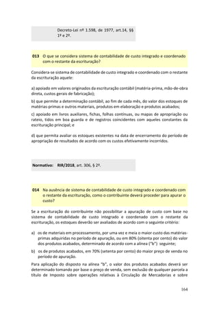 164
Decreto-Lei nº 1.598, de 1977, art.14, §§
1º e 2º.
013 O que se considera sistema de contabilidade de custo integrado e coordenado
com o restante da escrituração?
Considera-se sistema de contabilidade de custo integrado e coordenado com o restante
da escrituração aquele:
a) apoiado em valores originados da escrituração contábil (matéria-prima, mão-de-obra
direta, custos gerais de fabricação);
b) que permite a determinação contábil, ao fim de cada mês, do valor dos estoques de
matérias-primas e outros materiais, produtos em elaboração e produtos acabados;
c) apoiado em livros auxiliares, fichas, folhas contínuas, ou mapas de apropriação ou
rateio, tidos em boa guarda e de registros coincidentes com aqueles constantes da
escrituração principal; e
d) que permita avaliar os estoques existentes na data de encerramento do período de
apropriação de resultados de acordo com os custos efetivamente incorridos.
Normativo: RIR/2018, art. 306, § 2º.
014 Na ausência de sistema de contabilidade de custo integrado e coordenado com
o restante da escrituração, como o contribuinte deverá proceder para apurar o
custo?
Se a escrituração do contribuinte não possibilitar a apuração de custo com base no
sistema de contabilidade de custo integrado e coordenado com o restante da
escrituração, os estoques deverão ser avaliados de acordo com o seguinte critério:
a) os de materiais em processamento, por uma vez e meia o maior custo das matérias-
primas adquiridas no período de apuração, ou em 80% (oitenta por cento) do valor
dos produtos acabados, determinado de acordo com a alínea (“b”) seguinte;
b) os de produtos acabados, em 70% (setenta por cento) do maior preço de venda no
período de apuração.
Para aplicação do disposto na alínea “b”, o valor dos produtos acabados deverá ser
determinado tomando por base o preço de venda, sem exclusão de qualquer parcela a
título de Imposto sobre operações relativas à Circulação de Mercadorias e sobre
 