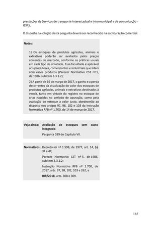 165
prestações de Serviços de transporte interestadual e intermunicipal e de comunicação -
ICMS.
O disposto na solução desta pergunta deverá ser reconhecido na escrituração comercial.
Notas:
1) Os estoques de produtos agrícolas, animais e
extrativos poderão ser avaliados pelos preços
correntes de mercado, conforme as práticas usuais
em cada tipo de atividade. Essa faculdade é aplicável
aos produtores, comerciantes e industriais que lidam
com esses produtos (Parecer Normativo CST nº 5,
de 1986, subitem 3.3.1.2);
2) A partir de 16 de março de 2017, o ganho e a perda
decorrentes da atualização do valor dos estoques de
produtos agrícolas, animais e extrativos destinados à
venda, tanto em virtude do registro no estoque de
crias nascidas no período de apuração, como pela
avaliação do estoque a valor justo, obedecerão ao
disposto nos artigos 97, 98, 102 e 103 da Instrução
Normativa RFB nº 1.700, de 14 de março de 2017.
Veja ainda: Avaliação de estoques sem custo
integrado:
Pergunta 039 do Capítulo VII.
Normativos: Decreto-lei nº 1.598, de 1977, art. 14, §§
3º e 4º;
Parecer Normativo CST nº 5, de 1986,
subitem 3.3.1.2;
Instrução Normativa RFB nº 1.700, de
2017, arts. 97, 98, 102, 103 e 262; e
RIR/2018, arts. 308 e 309.
 