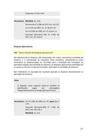 167
Perguntas nº 143 e 144
Normativos: RIR/2018, art. 310;
Decreto-lei nº 1.598, de 1977, art. 14, § 5º;
Lei nº 154, de 1947, art. 2º, §§ 4º e 5º;
Lei nº 9.249, de 1995, art. 13, inciso I; e
Instrução Normativa RFB nº 1.700, de
2017, art. 70, inciso II.
Despesas Operacionais
017 Qual o conceito de despesas operacionais?
São operacionais as despesas não computadas nos custos, necessárias à atividade da
empresa e à manutenção da respectiva fonte produtora, entendendo-se como
necessárias as despesas pagas ou incorridas para a realização das transações ou
operações exigidas pela atividade da empresa. As despesas operacionais admitidas são
as usuais ou normais no tipo de transações, operações ou atividades da empresa.
São indedutíveis na apuração do resultado ajustado as despesas desnecessárias às
operações da empresa.
Nota:
O disposto nesta resposta aplica-se também às
gratificações pagas aos empregados,
independentemente da designação que tiverem.
Normativos: Lei nº 4.506, de 1964, art. 47, caput, §§ 1º
e 2º;
Instrução Normativa RFB nº 1.700, de
2017, arts. 68 e 69; e
RIR/2018, art. 311.
 