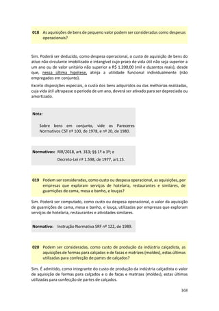 168
018 As aquisições de bens de pequeno valor podem ser consideradas como despesas
operacionais?
Sim. Poderá ser deduzido, como despesa operacional, o custo de aquisição de bens do
ativo não circulante imobilizado e intangível cujo prazo de vida útil não seja superior a
um ano ou de valor unitário não superior a R$ 1.200,00 (mil e duzentos reais), desde
que, nessa última hipótese, atinja a utilidade funcional individualmente (não
empregados em conjunto).
Exceto disposições especiais, o custo dos bens adquiridos ou das melhorias realizadas,
cuja vida útil ultrapasse o período de um ano, deverá ser ativado para ser depreciado ou
amortizado.
Nota:
Sobre bens em conjunto, vide os Pareceres
Normativos CST nº 100, de 1978, e nº 20, de 1980.
Normativos: RIR/2018, art. 313; §§ 1º a 3º; e
Decreto-Lei nº 1.598, de 1977, art.15.
019 Podem ser consideradas, como custo ou despesa operacional, as aquisições, por
empresas que exploram serviços de hotelaria, restaurantes e similares, de
guarnições de cama, mesa e banho, e louças?
Sim. Poderá ser computado, como custo ou despesa operacional, o valor da aquisição
de guarnições de cama, mesa e banho, e louça, utilizadas por empresas que exploram
serviços de hotelaria, restaurantes e atividades similares.
Normativo: Instrução Normativa SRF nº 122, de 1989.
020 Podem ser consideradas, como custo de produção da indústria calçadista, as
aquisições de formas para calçados e de facas e matrizes (moldes), estas últimas
utilizadas para confecção de partes de calçados?
Sim. É admitido, como integrante do custo de produção da indústria calçadista o valor
de aquisição de formas para calçados e o de facas e matrizes (moldes), estas últimas
utilizadas para confecção de partes de calçados.
 