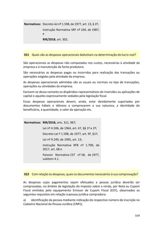 169
Normativos: Decreto-lei nº 1.598, de 1977, art. 13, § 1º;
Instrução Normativa SRF nº 104, de 1987;
e
RIR/2018, art. 302.
021 Quais são as despesas operacionais dedutíveis na determinação do lucro real?
São operacionais as despesas não computadas nos custos, necessárias à atividade da
empresa e à manutenção da fonte produtora.
São necessárias as despesas pagas ou incorridas para realização das transações ou
operações exigidas pela atividade da empresa.
As despesas operacionais admitidas são as usuais ou normais no tipo de transações,
operações ou atividades da empresa.
Excluem-se desse conceito os dispêndios representativos de inversões ou aplicações de
capital e aqueles expressamente vedados pela legislação fiscal.
Essas despesas operacionais devem, ainda, estar devidamente suportadas por
documentos hábeis e idôneos a comprovarem a sua natureza, a identidade do
beneficiário, a quantidade, o valor da operação etc.
Normativos: RIR/2018, arts. 311, 967;
Lei nº 4.506, de 1964, art. 47, §§ 1º e 2º;
Decreto-Lei º 1.598, de 1977, art. 9º, §1º;
Lei nº 9.249, de 1995, art. 13;
Instrução Normativa RFB nº 1.700, de
2017, art. 68 e
Parecer Normativo CST nº 58, de 1977,
subitem 4.1.
022 Com relação às despesas, quais os documentos necessários à sua comprovação?
As despesas cujos pagamentos sejam efetuados a pessoa jurídica deverão ser
comprovadas, no âmbito da legislação do imposto sobre a renda, por Nota ou Cupom
Fiscal emitidos pelo equipamento Emissor de Cupom Fiscal (ECF), observados os
seguintes requisitos em relação à pessoa jurídica compradora:
a) identificação da pessoa mediante indicação do respectivo número de inscrição no
Cadastro Nacional da Pessoa Jurídica (CNPJ);
 