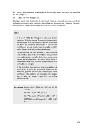 170
b) descrição dos bens ou serviços objeto da operação, ainda que de forma resumida
ou por códigos; e
c) a data e o valor da operação.
Qualquer outro meio de emissão de nota fiscal, inclusive o manual, somente poderá ser
utilizado com autorização específica da unidade da Secretaria de Estado da Fazenda,
com jurisdição sobre o domicílio fiscal da pessoa jurídica interessada.
Notas:
1) A Lei nº 9.430, de 1996, prevê, além das demais
hipóteses de inidoneidade de documentos previstas
na legislação, que não produzirá efeitos tributários
em favor de terceiros interessados o documento
emitido por pessoa jurídica cuja inscrição no CNPJ
tenha sido considerada ou declarada inapta.
2) Na hipótese do item anterior, a dedutibilidade
será admitida quando o adquirente de bens, direitos
e mercadorias ou o tomador de serviços comprovar a
efetivação do pagamento do preço respectivo e o
recebimento dos bens, direitos e mercadorias ou a
utilização dos serviços.
3) As deduções ficam sujeitas à comprovação ou à
justificação, a juízo da autoridade lançadora. As
deduções glosadas por falta de comprovação ou de
justificação não poderão ser restabelecidas depois
que o ato se tornar irrecorrível na esfera
administrativa.
Normativos: Decreto-lei nº 5.844, de 1943, art. 11, §§
3º e 5º;
Lei nº 9.430, de 1996, art. 82;
Lei nº 9.532, de 1997, art. 61, §§ 1º e 2º; e
RIR/2018, arts. 66, caput, § 2º e 282, §§ 1º
e 2º.
 