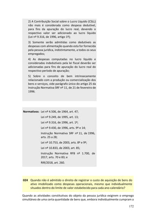 172
2) A Contribuição Social sobre o Lucro Líquido (CSLL)
não mais é considerada como despesa dedutível,
para fins da apuração do lucro real, devendo o
respectivo valor ser adicionado ao lucro líquido
(Lei nº 9.316, de 1996, artigo 1º);
3) Somente serão admitidas como dedutíveis as
despesas com alimentação quando esta for fornecida
pela pessoa jurídica, indistintamente, a todos os seus
empregados;
4) As despesas computadas no lucro líquido e
consideradas indedutíveis pela lei fiscal deverão ser
adicionadas para fins de apuração do lucro real do
respectivo período de apuração;
5) Sobre o conceito de bem intrinsecamente
relacionado com a produção ou comercialização dos
bens e serviços, vide parágrafo único do artigo 25 da
Instrução Normativa SRF nº 11, de 21 de fevereiro de
1996.
Normativos: Lei nº 4.506, de 1964, art. 47;
Lei nº 9.249, de 1995, art. 13;
Lei nº 9.316, de 1996, art. 1º;
Lei nº 9.430, de 1996, arts. 9º e 14;
Instrução Normativa SRF nº 11, de 1996,
arts. 25 a 28;
Lei nº 10.753, de 2003, arts. 8º e 9º;
Lei nº 10.833, de 2003, art. 85;
Instrução Normativa RFB nº 1.700, de
2017, arts. 70 e 83; e
RIR/2018, art. 260.
024 Quando não é admitido o direito de registrar o custo de aquisição de bens do
ativo imobilizado como despesas operacionais, mesmo que individualmente
situados dentro do limite de valor estabelecido para cada ano-calendário?
Quando as atividades constitutivas do objeto da pessoa jurídica exigirem o emprego
simultâneo de uma certa quantidade de bens que, embora individualmente cumpram a
 
