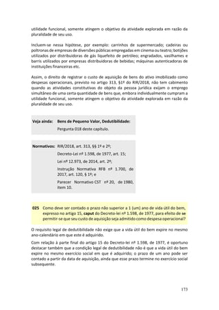 173
utilidade funcional, somente atingem o objetivo da atividade explorada em razão da
pluralidade de seu uso.
Incluem-se nessa hipótese, por exemplo: carrinhos de supermercado; cadeiras ou
poltronas de empresas de diversões públicas empregadas em cinema ou teatro; botijões
utilizados por distribuidoras de gás liquefeito de petróleo; engradados, vasilhames e
barris utilizados por empresas distribuidoras de bebidas; máquinas autenticadoras de
instituições financeiras etc.
Assim, o direito de registrar o custo de aquisição de bens do ativo imobilizado como
despesas operacionais, previsto no artigo 313, §1º do RIR/2018, não tem cabimento
quando as atividades constitutivas do objeto da pessoa jurídica exijam o emprego
simultâneo de uma certa quantidade de bens que, embora individualmente cumpram a
utilidade funcional, somente atingem o objetivo da atividade explorada em razão da
pluralidade de seu uso.
Veja ainda: Bens de Pequeno Valor, Dedutibilidade:
Pergunta 018 deste capítulo.
Normativos: RIR/2018, art. 313, §§ 1º e 2º;
Decreto-Lei nº 1.598, de 1977, art. 15;
Lei nº 12.973, de 2014, art. 2º;
Instrução Normativa RFB nº 1.700, de
2017, art. 120, § 1º; e
Parecer Normativo CST nº 20, de 1980,
item 10.
025 Como deve ser contado o prazo não superior a 1 (um) ano de vida útil do bem,
expresso no artigo 15, caput do Decreto-lei nº 1.598, de 1977, para efeito de se
permitir-se que seu custo de aquisição seja admitido como despesa operacional?
O requisito legal de dedutibilidade não exige que a vida útil do bem expire no mesmo
ano-calendário em que este é adquirido.
Com relação à parte final do artigo 15 do Decreto-lei nº 1.598, de 1977, é oportuno
destacar também que a condição legal de dedutibilidade não é que a vida útil do bem
expire no mesmo exercício social em que é adquirido; o prazo de um ano pode ser
contado a partir da data de aquisição, ainda que esse prazo termine no exercício social
subsequente.
 