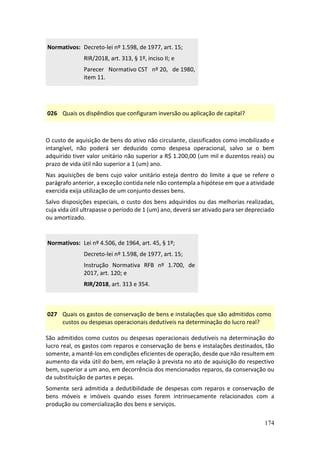 174
Normativos: Decreto-lei nº 1.598, de 1977, art. 15;
RIR/2018, art. 313, § 1º, inciso II; e
Parecer Normativo CST nº 20, de 1980,
item 11.
026 Quais os dispêndios que configuram inversão ou aplicação de capital?
O custo de aquisição de bens do ativo não circulante, classificados como imobilizado e
intangível, não poderá ser deduzido como despesa operacional, salvo se o bem
adquirido tiver valor unitário não superior a R$ 1.200,00 (um mil e duzentos reais) ou
prazo de vida útil não superior a 1 (um) ano.
Nas aquisições de bens cujo valor unitário esteja dentro do limite a que se refere o
parágrafo anterior, a exceção contida nele não contempla a hipótese em que a atividade
exercida exija utilização de um conjunto desses bens.
Salvo disposições especiais, o custo dos bens adquiridos ou das melhorias realizadas,
cuja vida útil ultrapasse o período de 1 (um) ano, deverá ser ativado para ser depreciado
ou amortizado.
Normativos: Lei nº 4.506, de 1964, art. 45, § 1º;
Decreto-lei nº 1.598, de 1977, art. 15;
Instrução Normativa RFB nº 1.700, de
2017, art. 120; e
RIR/2018, art. 313 e 354.
027 Quais os gastos de conservação de bens e instalações que são admitidos como
custos ou despesas operacionais dedutíveis na determinação do lucro real?
São admitidos como custos ou despesas operacionais dedutíveis na determinação do
lucro real, os gastos com reparos e conservação de bens e instalações destinados, tão
somente, a mantê-los em condições eficientes de operação, desde que não resultem em
aumento da vida útil do bem, em relação à prevista no ato de aquisição do respectivo
bem, superior a um ano, em decorrência dos mencionados reparos, da conservação ou
da substituição de partes e peças.
Somente será admitida a dedutibilidade de despesas com reparos e conservação de
bens móveis e imóveis quando esses forem intrinsecamente relacionados com a
produção ou comercialização dos bens e serviços.
 