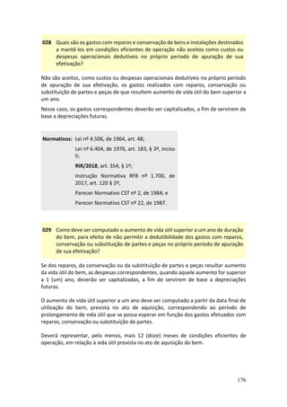 176
028 Quais são os gastos com reparos e conservação de bens e instalações destinados
a mantê-los em condições eficientes de operação não aceitos como custos ou
despesas operacionais dedutíveis no próprio período de apuração de sua
efetivação?
Não são aceitos, como custos ou despesas operacionais dedutíveis no próprio período
de apuração de sua efetivação, os gastos realizados com reparos, conservação ou
substituição de partes e peças de que resultem aumento de vida útil do bem superior a
um ano.
Nesse caso, os gastos correspondentes deverão ser capitalizados, a fim de servirem de
base a depreciações futuras.
Normativos: Lei nº 4.506, de 1964, art. 48;
Lei nº 6.404, de 1976, art. 183, § 3º, inciso
II;
RIR/2018, art. 354, § 1º;
Instrução Normativa RFB nº 1.700, de
2017, art. 120 § 2º;
Parecer Normativo CST nº 2, de 1984; e
Parecer Normativo CST nº 22, de 1987.
029 Como deve ser computado o aumento de vida útil superior a um ano de duração
do bem, para efeito de não permitir a dedutibilidade dos gastos com reparos,
conservação ou substituição de partes e peças no próprio período de apuração
de sua efetivação?
Se dos reparos, da conservação ou da substituição de partes e peças resultar aumento
da vida útil do bem, as despesas correspondentes, quando aquele aumento for superior
a 1 (um) ano, deverão ser capitalizadas, a fim de servirem de base a depreciações
futuras.
O aumento de vida útil superior a um ano deve ser computado a partir da data final de
utilização do bem, prevista no ato de aquisição, correspondendo ao período de
prolongamento de vida útil que se possa esperar em função dos gastos efetuados com
reparos, conservação ou substituição de partes.
Deverá representar, pelo menos, mais 12 (doze) meses de condições eficientes de
operação, em relação à vida útil prevista no ato de aquisição do bem.
 