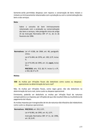 177
Somente serão permitidas despesas com reparos e conservação de bens móveis e
imóveis se intrinsecamente relacionados com a produção ou com a comercialização dos
bens e dos serviços.
Nota:
Sobre o conceito de bem intrinsecamente
relacionado com a produção ou comercialização
dos bens e serviços, vide parágrafo único do artigo
25 da Instrução Normativa SRF nº 11, de 21 de
fevereiro de 1996.
Normativos: Lei nº 4.506, de 1964, art. 48, parágrafo
único;
Lei nº 6.404, de 1976, art. 183, § 3º, inciso
II;
Lei nº 9.249, de 1995, art. 13, caput, inciso
III; e
RIR/2018, arts. 313, §§ 1º, inciso II, e 3º,
e 354, §§ 1º e 3º.
Multas
030 As multas por infrações fiscais são dedutíveis como custos ou despesas
operacionais na determinação do lucro real?
Não. As multas por infrações fiscais, como regra geral, não são dedutíveis na
determinação do lucro real, como custo ou despesa operacional.
Entretanto, poderão ser dedutíveis as multas por infração fiscal de natureza
compensatória e as impostas por infrações de que não resultem falta ou insuficiência de
pagamento de tributo.
As multas impostas por transgressões de leis de natureza não tributária são indedutíveis
como custo ou despesas operacionais
Normativos: RIR/2018, art. 352, § 5º;
Lei nº 8.981, de 1995, art. 41, § 5º;
Instrução Normativa SRF nº 11, de 1996,
art. 20, § 6º;
 