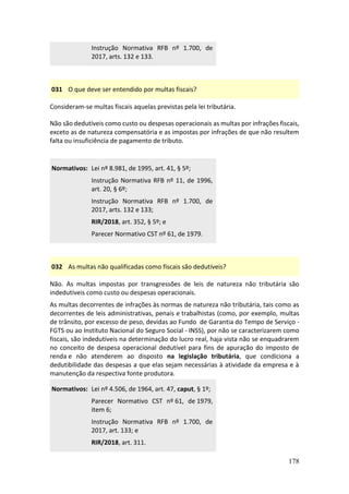 178
Instrução Normativa RFB nº 1.700, de
2017, arts. 132 e 133.
031 O que deve ser entendido por multas fiscais?
Consideram-se multas fiscais aquelas previstas pela lei tributária.
Não são dedutíveis como custo ou despesas operacionais as multas por infrações fiscais,
exceto as de natureza compensatória e as impostas por infrações de que não resultem
falta ou insuficiência de pagamento de tributo.
Normativos: Lei nº 8.981, de 1995, art. 41, § 5º;
Instrução Normativa RFB nº 11, de 1996,
art. 20, § 6º;
Instrução Normativa RFB nº 1.700, de
2017, arts. 132 e 133;
RIR/2018, art. 352, § 5º; e
Parecer Normativo CST nº 61, de 1979.
032 As multas não qualificadas como fiscais são dedutíveis?
Não. As multas impostas por transgressões de leis de natureza não tributária são
indedutíveis como custo ou despesas operacionais.
As multas decorrentes de infrações às normas de natureza não tributária, tais como as
decorrentes de leis administrativas, penais e trabalhistas (como, por exemplo, multas
de trânsito, por excesso de peso, devidas ao Fundo de Garantia do Tempo de Serviço -
FGTS ou ao Instituto Nacional do Seguro Social - INSS), por não se caracterizarem como
fiscais, são indedutíveis na determinação do lucro real, haja vista não se enquadrarem
no conceito de despesa operacional dedutível para fins de apuração do imposto de
renda e não atenderem ao disposto na legislação tributária, que condiciona a
dedutibilidade das despesas a que elas sejam necessárias à atividade da empresa e à
manutenção da respectiva fonte produtora.
Normativos: Lei nº 4.506, de 1964, art. 47, caput, § 1º;
Parecer Normativo CST nº 61, de 1979,
item 6;
Instrução Normativa RFB nº 1.700, de
2017, art. 133; e
RIR/2018, art. 311.
 