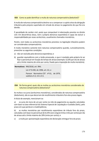 179
033 Como se pode identificar a multa de natureza compensatória (dedutível)?
A multa de natureza compensatória destina-se a compensar o sujeito ativo da obrigação
tributária pelo prejuízo suportado em virtude do atraso no pagamento do que lhe era
devido.
É penalidade de caráter civil, posto que comparável à indenização prevista no direito
civil. Em decorrência disso, nem a própria denúncia espontânea é capaz de excluir a
responsabilidade por esses acréscimos, usualmente chamados moratórios.
Porém, nem todos os acréscimos moratórios previstos na legislação tributária podem
ser considerados compensatórios.
A multa moratória somente terá natureza compensatória quando, cumulativamente,
preencher as seguintes condições:
a) não ser excluída pela denúncia espontânea; e
b) guardar equivalência com a lesão provocada, o que é revelado pela própria lei ao
fixar o percentual em função do tempo de atraso (exemplo: 0,33% por dia de atraso
até o limite máximo de vinte por cento, fixado para imposição de multa moratória).
Normativos: RIR/2018, art. 994;
Lei nº 9.430, de 1996, art. 61; e
Parecer Normativo CST nº 61, de 1979,
subitens 4.3, 4.4 e 4.5.
034 De forma geral, quais são as multas ou acréscimos moratórios considerados de
natureza compensatória (dedutíveis)?
As multas e os juros (acréscimos moratórios), considerados de natureza compensatória
(dedutíveis), são os que decorram de recolhimento tributário fora dos prazos legais.
A título de exemplo, mencionam-se:
a) os juros de mora de um por cento no mês do pagamento ou aqueles calculados
com base na taxa referencial do Sistema Especial de Liquidação e Custódia (Selic), pelo
prazo em que perdurar a inadimplência;
b) as multas moratórias por recolhimento espontâneo de tributo fora do prazo,
calculadas com base no percentual de 0,33% (zero vírgula trinta e três por cento) por dia
de atraso até o limite máximo de 20% (vinte por cento); e
c) a multa por apresentação espontânea de declaração entregue fora do prazo.
 