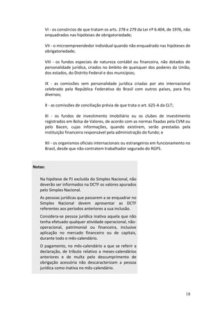 18
VI - os consórcios de que tratam os arts. 278 e 279 da Lei nº 6.404, de 1976, não
enquadrados nas hipóteses de obrigatoriedade;
VII - o microempreendedor individual quando não enquadrado nas hipóteses de
obrigatoriedade;
VIII - os fundos especiais de natureza contábil ou financeira, não dotados de
personalidade jurídica, criados no âmbito de quaisquer dos poderes da União,
dos estados, do Distrito Federal e dos municípios;
IX - as comissões sem personalidade jurídica criadas por ato internacional
celebrado pela República Federativa do Brasil com outros países, para fins
diversos;
X - as comissões de conciliação prévia de que trata o art. 625-A da CLT;
XI - os fundos de investimento imobiliário ou os clubes de investimento
registrados em Bolsa de Valores, de acordo com as normas fixadas pela CVM ou
pelo Bacen, cujas informações, quando existirem, serão prestadas pela
instituição financeira responsável pela administração do fundo; e
XII - os organismos oficiais internacionais ou estrangeiros em funcionamento no
Brasil, desde que não contratem trabalhador segurado do RGPS.
Notas:
Na hipótese de PJ excluída do Simples Nacional, não
deverão ser informados na DCTF os valores apurados
pelo Simples Nacional.
As pessoas jurídicas que passarem a se enquadrar no
Simples Nacional devem apresentar as DCTF
referentes aos períodos anteriores a sua inclusão.
Considera-se pessoa jurídica inativa aquela que não
tenha efetuado qualquer atividade operacional, não-
operacional, patrimonial ou financeira, inclusive
aplicação no mercado financeiro ou de capitais,
durante todo o mês-calendário.
O pagamento, no mês-calendário a que se referir a
declaração, de tributo relativo a meses-calendários
anteriores e de multa pelo descumprimento de
obrigação acessória não descaracterizam a pessoa
jurídica como inativa no mês-calendário.
 