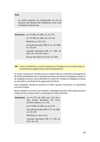 180
Nota:
As multas impostas por transgressões de leis de
natureza não tributária são indedutíveis como custo
ou despesas operacionais.
Normativos: Lei nº 8.981, de 1995, art. 41, § 5º;
Lei nº 9.430, de 1996, arts. 61 e 62;
RIR/2018, art. 352, § 5º;
Instrução Normativa RFB nº 11, de 1996,
art. 20, § 6º;
Instrução Normativa RFB nº 1.700, de
2017, arts. 58, 132 e 133; e
Parecer Normativo CST nº 61, de 1979.
035 Como se identificam as multas impostas por infrações de que resultam falta ou
insuficiência de pagamento de tributo (indedutíveis)?
As multas impostas por infrações de que resultam falta ou insuficiência de pagamento
de tributo (indedutíveis) são as aplicadas por descumprimento de obrigação principal ou
de obrigação acessória cuja inadimplência resulte em infração da obrigação principal,
ou seja, falta ou insuficiência de pagamento de tributo.
Essas obrigações acessórias possuem tal efeito quando necessárias ao lançamento
normal do tributo.
Nessa condição se encontra, por exemplo, a obrigação de prestar informações quanto à
matéria de fato indispensável à constituição do crédito tributário.
Normativos: Lei nº 5.172, de 1966, arts. 113, 147 e
150; Parecer Normativo CST nº 61,
de 1979, subitens. 3.1 a 3.6;
Lei nº 8.981, de 1995, art. 41, § 5º;
Instrução Normativa RFB nº 11, de 1996,
art. 20, § 6º;
RIR/2018, art. 352, § 5º; e
Instrução Normativa RFB nº 1.700, de
2017, art. 132.
 