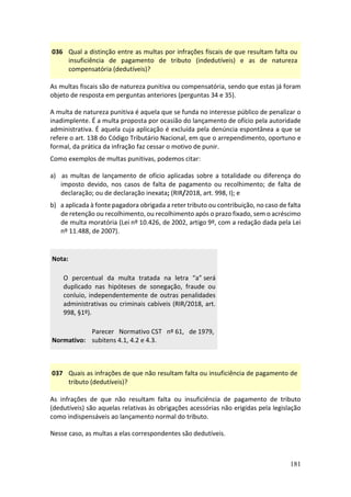 181
036 Qual a distinção entre as multas por infrações fiscais de que resultam falta ou
insuficiência de pagamento de tributo (indedutíveis) e as de natureza
compensatória (dedutíveis)?
As multas fiscais são de natureza punitiva ou compensatória, sendo que estas já foram
objeto de resposta em perguntas anteriores (perguntas 34 e 35).
A multa de natureza punitiva é aquela que se funda no interesse público de penalizar o
inadimplente. É a multa proposta por ocasião do lançamento de ofício pela autoridade
administrativa. É aquela cuja aplicação é excluída pela denúncia espontânea a que se
refere o art. 138 do Código Tributário Nacional, em que o arrependimento, oportuno e
formal, da prática da infração faz cessar o motivo de punir.
Como exemplos de multas punitivas, podemos citar:
a) as multas de lançamento de ofício aplicadas sobre a totalidade ou diferença do
imposto devido, nos casos de falta de pagamento ou recolhimento; de falta de
declaração; ou de declaração inexata; (RIR/2018, art. 998, I); e
b) a aplicada à fonte pagadora obrigada a reter tributo ou contribuição, no caso de falta
de retenção ou recolhimento, ou recolhimento após o prazo fixado, sem o acréscimo
de multa moratória (Lei nº 10.426, de 2002, artigo 9º, com a redação dada pela Lei
nº 11.488, de 2007).
Nota:
O percentual da multa tratada na letra “a” será
duplicado nas hipóteses de sonegação, fraude ou
conluio, independentemente de outras penalidades
administrativas ou criminais cabíveis (RIR/2018, art.
998, §1º).
Normativo:
Parecer Normativo CST nº 61, de 1979,
subitens 4.1, 4.2 e 4.3.
037 Quais as infrações de que não resultam falta ou insuficiência de pagamento de
tributo (dedutíveis)?
As infrações de que não resultam falta ou insuficiência de pagamento de tributo
(dedutíveis) são aquelas relativas às obrigações acessórias não erigidas pela legislação
como indispensáveis ao lançamento normal do tributo.
Nesse caso, as multas a elas correspondentes são dedutíveis.
 