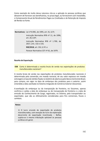 182
Como exemplo de multa dessa natureza cita-se a aplicada às pessoas jurídicas que
deixarem de fornecer aos beneficiários, no prazo legal, ou fornecerem com inexatidão,
o Comprovante Anual de Rendimentos Pagos ou Creditados e de Retenção de Imposto
de Renda na Fonte.
Normativos: Lei nº 8.981, de 1995, art. 41, § 5º;
Instrução Normativa RFB nº 11, de 1996,
art. 20, § 6º;
Instrução Normativa RFB nº 1.700, de
2017, arts. 132 e 133;
RIR/2018, art. 352, § 5º; e
Parecer Normativo CST nº 61, de 1979.
Receita de Exportação
038 Como é determinada a receita bruta de venda nas exportações de produtos
manufaturados nacionais?
A receita bruta de venda nas exportações de produtos manufaturados nacionais é
determinada pela conversão, em moeda nacional, de seu valor expresso em moeda
estrangeira à taxa de câmbio fixada no boletim de abertura pelo Banco Central do Brasil,
para compra, em vigor na data de embarque dos produtos para o exterior, assim
entendida a data averbada no Sistema Integrado de Comércio Exterior (Siscomex).
A averbação do embarque ou da transposição de fronteira, no Siscomex, apenas
confirma e valida a data de embarque ou de transposição de fronteira e a data de
emissão do Conhecimento de Carga, registradas, no Sistema, pelo transportador ou
exportador, que são as efetivamente consideradas para fins comerciais, fiscais e
cambiais.
Notas:
1) O lucro oriundo de exportação de produtos
manufaturados, com exceção do lucro da exploração
decorrente de exportação incentivada – Befiex,
sujeita-se à mesma tributação aplicável às pessoas
jurídicas em geral;
 