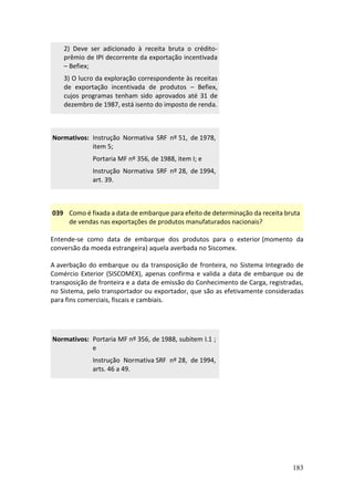 183
2) Deve ser adicionado à receita bruta o crédito-
prêmio de IPI decorrente da exportação incentivada
– Befiex;
3) O lucro da exploração correspondente às receitas
de exportação incentivada de produtos – Befiex,
cujos programas tenham sido aprovados até 31 de
dezembro de 1987, está isento do imposto de renda.
Normativos: Instrução Normativa SRF nº 51, de 1978,
item 5;
Portaria MF nº 356, de 1988, item I; e
Instrução Normativa SRF nº 28, de 1994,
art. 39.
039 Como é fixada a data de embarque para efeito de determinação da receita bruta
de vendas nas exportações de produtos manufaturados nacionais?
Entende-se como data de embarque dos produtos para o exterior (momento da
conversão da moeda estrangeira) aquela averbada no Siscomex.
A averbação do embarque ou da transposição de fronteira, no Sistema Integrado de
Comércio Exterior (SISCOMEX), apenas confirma e valida a data de embarque ou de
transposição de fronteira e a data de emissão do Conhecimento de Carga, registradas,
no Sistema, pelo transportador ou exportador, que são as efetivamente consideradas
para fins comerciais, fiscais e cambiais.
Normativos: Portaria MF nº 356, de 1988, subitem I.1 ;
e
Instrução Normativa SRF nº 28, de 1994,
arts. 46 a 49.
 