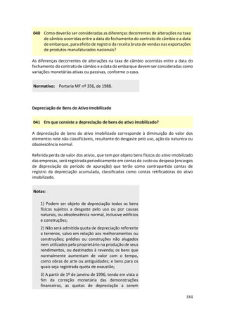 184
040 Como deverão ser consideradas as diferenças decorrentes de alterações na taxa
de câmbio ocorridas entre a data do fechamento do contrato de câmbio e a data
de embarque, para efeito de registro da receita bruta de vendas nas exportações
de produtos manufaturados nacionais?
As diferenças decorrentes de alterações na taxa de câmbio ocorridas entre a data do
fechamento do contrato de câmbio e a data do embarque devem ser consideradas como
variações monetárias ativas ou passivas, conforme o caso.
Normativo: Portaria MF nº 356, de 1988.
Depreciação de Bens do Ativo Imobilizado
041 Em que consiste a depreciação de bens do ativo imobilizado?
A depreciação de bens do ativo imobilizado corresponde à diminuição do valor dos
elementos nele não classificáveis, resultante do desgaste pelo uso, ação da natureza ou
obsolescência normal.
Referida perda de valor dos ativos, que tem por objeto bens físicos do ativo imobilizado
das empresas, será registrada periodicamente em contas de custo ou despesa (encargos
de depreciação do período de apuração) que terão como contrapartida contas de
registro da depreciação acumulada, classificadas como contas retificadoras do ativo
imobilizado.
Notas:
1) Podem ser objeto de depreciação todos os bens
físicos sujeitos a desgaste pelo uso ou por causas
naturais, ou obsolescência normal, inclusive edifícios
e construções;
2) Não será admitida quota de depreciação referente
a terrenos, salvo em relação aos melhoramentos ou
construções; prédios ou construções não alugados
nem utilizados pelo proprietário na produção de seus
rendimentos, ou destinados à revenda; os bens que
normalmente aumentam de valor com o tempo,
como obras de arte ou antiguidades; e bens para os
quais seja registrada quota de exaustão;
3) A partir de 1º de janeiro de 1996, tendo em vista o
fim da correção monetária das demonstrações
financeiras, as quotas de depreciação a serem
 