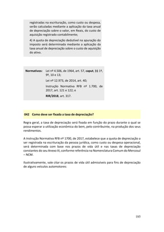 185
registradas na escrituração, como custo ou despesa,
serão calculadas mediante a aplicação da taxa anual
de depreciação sobre o valor, em Reais, do custo de
aquisição registrado contabilmente;
4) A quota de depreciação dedutível na apuração do
imposto será determinada mediante a aplicação da
taxa anual de depreciação sobre o custo de aquisição
do ativo.
Normativos: Lei nº 4.506, de 1964, art. 57, caput, §§ 1º,
9º, 10 e 13;
Lei nº 12.973, de 2014, art. 40;
Instrução Normativa RFB nº 1.700, de
2017, art. 121 e 122; e
RIR/2018, art. 317.
042 Como deve ser fixada a taxa de depreciação?
Regra geral, a taxa de depreciação será fixada em função do prazo durante o qual se
possa esperar a utilização econômica do bem, pelo contribuinte, na produção dos seus
rendimentos.
A Instrução Normativa RFB nº 1700, de 2017, estabelece que a quota de depreciação a
ser registrada na escrituração da pessoa jurídica, como custo ou despesa operacional,
será determinada com base nos prazos de vida útil e nas taxas de depreciação
constantes do seu Anexo III, conforme referência na Nomenclatura Comum do Mercosul
– NCM.
Ilustrativamente, vale citar os prazos de vida útil admissíveis para fins de depreciação
de alguns veículos automotores:
 