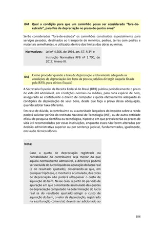188
044 Qual a condição para que um caminhão possa ser considerado “fora-de-
estrada”, para fins de depreciação no prazo de quatro anos?
Serão considerados “fora-de-estrada” os caminhões construídos especialmente para
serviços pesados, destinados ao transporte de minérios, pedras, terras com pedras e
materiais semelhantes, e utilizados dentro dos limites das obras ou minas.
Normativos: Lei nº 4.506, de 1964, art. 57, § 3º; e
Instrução Normativa RFB nº 1.700, de
2017, Anexo III.
045
Como proceder quando a taxa de depreciação efetivamente adequada às
condições de depreciação dos bens da pessoa jurídica divergir daquela fixada
pela RFB, para efeitos fiscais?
A Secretaria Especial da Receita Federal do Brasil (RFB) publica periodicamente o prazo
de vida útil admissível, em condições normais ou médias, para cada espécie de bem,
assegurado ao contribuinte o direito de computar a quota efetivamente adequada às
condições de depreciação de seus bens, desde que faça a prova dessa adequação,
quando adotar taxa diferente.
Em caso de dúvida, o contribuinte ou a autoridade lançadora do imposto sobre a renda
poderá solicitar perícia do Instituto Nacional de Tecnologia (INT), ou de outra entidade
oficial de pesquisa científica ou tecnológica, hipótese em que prevalecerão os prazos de
vida útil recomendados por essas instituições, enquanto esses não forem alterados por
decisão administrativa superior ou por sentença judicial, fundamentadas, igualmente,
em laudo técnico idôneo.
Nota:
Caso a quota de depreciação registrada na
contabilidade do contribuinte seja menor do que
aquela normalmente admissível, a diferença poderá
ser excluída do lucro líquido na apuração do lucro real
(e do resultado ajustado), observando-se que, em
qualquer hipótese, o montante acumulado, das cotas
de depreciação não poderá ultrapassar o custo de
aquisição do bem. Nesse caso, a partir do período de
apuração em que o montante acumulado das quotas
de depreciação computado na determinação do lucro
real (e do resultado ajustado) atingir o custo de
aquisição do bem, o valor da depreciação, registrado
na escrituração comercial, deverá ser adicionado ao
 