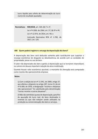 189
lucro líquido para efeito de determinação do lucro
real (e do resultado ajustado).
Normativos: RIR/2018, art. 320, §§ 1º e 2º;
Lei nº 4.506, de 1964, art. 57, §§ 3º e 4º;
Lei nº 12.973, de 2014, art. 40; e
Instrução Normativa RFB nº 1.700, de
2017, art. 124.
046 Quem poderá registrar o encargo da depreciação dos bens?
A depreciação dos bens será deduzida somente pelo contribuinte que suportar o
encargo econômico do desgaste ou obsolescência, de acordo com as condições de
propriedade, posse ou uso do bem.
O valor não depreciado dos bens sujeitos à depreciação que se tornarem imprestáveis
ou caírem em desuso importará redução do ativo imobilizado.
Quando houver valor econômico apurável, o montante da alienação será computado
como receita não operacional da empresa.
Notas:
1) Com a edição da Lei nº 11.941, de 2009, artigo 37,
que alterou o disposto no artigo 187, inciso IV, da Lei
nº 6.404, de 1976, a designação “receitas e despesas
não operacionais” foi substituída pela denominação
“outras receitas e outras despesas”.
2) Não são admitidas quotas de depreciação, para fins
da apuração do lucro real, de bens destinados à
revenda ou que não estejam sendo utilizados na
produção ou comercialização dos bens e serviços.
 