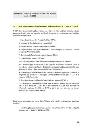 19
Normativo: Instrução Normativa RFB nº 2.005 de 29 de
janeiro de 2021.
013 Quais impostos e contribuições devem ser informados na DCTF e na DCTFWeb?
A DCTF deve conter informações relativas aos valores devidos (débitos) e os respectivos
valores utilizados para sua quitação (créditos), dos seguintes impostos e contribuições
administrados pela RFB:
I - Imposto de Renda das Pessoas Jurídicas (IRPJ);
II - Imposto de Renda Retido na Fonte (IRRF);
III - Imposto sobre Produtos Industrializados (IPI);
IV - Imposto sobre Operações de Crédito, Câmbio e Seguro, ou Relativas a Títulos
ou Valores Mobiliários (IOF);
V - Contribuição Social sobre o Lucro Líquido (CSLL);
VI - Contribuição para o PIS/Pasep;
VII - Contribuição para o Financiamento da Seguridade Social (Cofins);
VIII - Contribuição de Intervenção no Domínio Econômico incidente sobre a
importação e a comercialização de petróleo e seus derivados, gás natural e seus
derivados e álcool etílico combustível (Cide-Combustível);
IX - Contribuição de Intervenção no Domínio Econômico destinada a financiar o
Programa de Estímulo à Interação Universidade-Empresa para o Apoio à
Inovação (Cide-Remessa);
X - Contribuição para o Plano de Seguridade do Servidor (CPSS); e
XI - Contribuição Previdenciária sobre a Receita Bruta (CPRB), de que tratam os
arts. 7º e 8º da Lei nº 12.546, de 14 de dezembro de 2011. Não deverão ser
informados valores de CPRB na DCTF a partir do mês em que se tornar
obrigatória a entrega da DCTFWeb.
Deverão ser prestadas, por meio da DCTFWeb, informações relativas aos seguintes
tributos:
I – contribuições previdenciárias previstas nas alíneas "a" e "c" do parágrafo
único do art. 11 da Lei nº 8.212, de 1991;
 