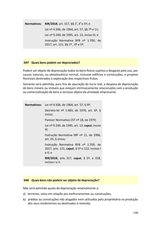 190
Normativos: RIR/2018, art. 317, §§ 1º,4º e 5º; e
Lei nº 4.506, de 1964, art. 57, §§ 7º e 11;
Lei nº 9.249, de 1995, art. 13, inciso III; e
Instrução Normativa RFB nº 1.700, de
2017, art. 121, §§ 1º , 4º e 5º.
047 Quais bens podem ser depreciados?
Podem ser objeto de depreciação todos os bens físicos sujeitos a desgaste pelo uso, por
causas naturais, ou obsolescência normal, inclusive edifícios e construções, e projetos
florestais destinados à exploração dos respectivos frutos.
Somente será admitida, para fins de apuração do lucro real, a despesa de depreciação
de bens móveis ou imóveis que estejam intrinsecamente relacionados com a produção
ou comercialização de bens e serviços objeto da atividade empresarial.
Normativos: Lei nº 4.506, de 1964, art. 57, § 9º;
Decreto-lei nº 1.483, de 1976, art. 6º, §
único;
Parecer Normativo CST nº 18, de 1979;
Lei nº 9.249, de 1995, art. 13, caput, inciso
III;
Instrução Normativa SRF nº 11, de 1996,
art. 25, § único;
Instrução Normativa RFB nº 1.700, de
2017, arts. 121, caput, § 5º e 122, incisos I
e II; e
RIR/2018, arts. 317, caput, § 5º, e 318,
incisos I e II.
048 Quais bens não podem ser objeto de depreciação?
Não será admitida quota de depreciação relativamente a:
a) terrenos, salvo em relação aos melhoramentos ou construções;
b) prédios ou construções não alugados nem utilizados pelo proprietário na produção
dos seus rendimentos ou destinados à revenda;
 
