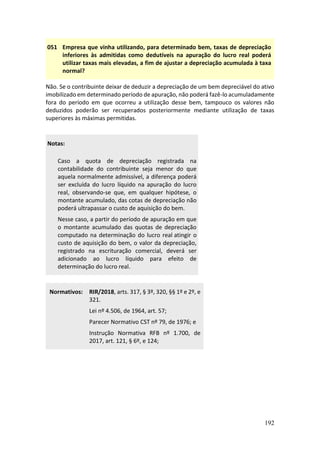 192
051 Empresa que vinha utilizando, para determinado bem, taxas de depreciação
inferiores às admitidas como dedutíveis na apuração do lucro real poderá
utilizar taxas mais elevadas, a fim de ajustar a depreciação acumulada à taxa
normal?
Não. Se o contribuinte deixar de deduzir a depreciação de um bem depreciável do ativo
imobilizado em determinado período de apuração, não poderá fazê-lo acumuladamente
fora do período em que ocorreu a utilização desse bem, tampouco os valores não
deduzidos poderão ser recuperados posteriormente mediante utilização de taxas
superiores às máximas permitidas.
Notas:
Caso a quota de depreciação registrada na
contabilidade do contribuinte seja menor do que
aquela normalmente admissível, a diferença poderá
ser excluída do lucro líquido na apuração do lucro
real, observando-se que, em qualquer hipótese, o
montante acumulado, das cotas de depreciação não
poderá ultrapassar o custo de aquisição do bem.
Nesse caso, a partir do período de apuração em que
o montante acumulado das quotas de depreciação
computado na determinação do lucro real atingir o
custo de aquisição do bem, o valor da depreciação,
registrado na escrituração comercial, deverá ser
adicionado ao lucro líquido para efeito de
determinação do lucro real.
Normativos: RIR/2018, arts. 317, § 3º, 320, §§ 1º e 2º, e
321.
Lei nº 4.506, de 1964, art. 57;
Parecer Normativo CST nº 79, de 1976; e
Instrução Normativa RFB nº 1.700, de
2017, art. 121, § 6º, e 124;
 