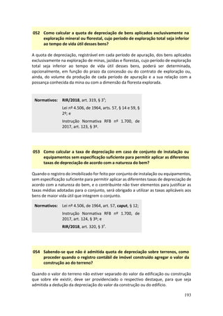193
052 Como calcular a quota de depreciação de bens aplicados exclusivamente na
exploração mineral ou florestal, cujo período de exploração total seja inferior
ao tempo de vida útil desses bens?
A quota de depreciação, registrável em cada período de apuração, dos bens aplicados
exclusivamente na exploração de minas, jazidas e florestas, cujo período de exploração
total seja inferior ao tempo de vida útil desses bens, poderá ser determinada,
opcionalmente, em função do prazo da concessão ou do contrato de exploração ou,
ainda, do volume da produção de cada período de apuração e a sua relação com a
possança conhecida da mina ou com a dimensão da floresta explorada.
Normativos: RIR/2018, art. 319, § 3º;
Lei nº 4.506, de 1964, arts. 57, § 14 e 59, §
2º; e
Instrução Normativa RFB nº 1.700, de
2017, art. 123, § 3º.
053 Como calcular a taxa de depreciação em caso de conjunto de instalação ou
equipamentos sem especificação suficiente para permitir aplicar as diferentes
taxas de depreciação de acordo com a natureza do bem?
Quando o registro do imobilizado for feito por conjunto de instalação ou equipamentos,
sem especificação suficiente para permitir aplicar as diferentes taxas de depreciação de
acordo com a natureza do bem, e o contribuinte não tiver elementos para justificar as
taxas médias adotadas para o conjunto, será obrigado a utilizar as taxas aplicáveis aos
bens de maior vida útil que integrem o conjunto.
Normativos: Lei nº 4.506, de 1964, art. 57, caput, § 12;
Instrução Normativa RFB nº 1.700, de
2017, art. 124, § 3º; e
RIR/2018, art. 320, § 3º.
054 Sabendo-se que não é admitida quota de depreciação sobre terrenos, como
proceder quando o registro contábil de imóvel construído agregar o valor da
construção ao do terreno?
Quando o valor do terreno não estiver separado do valor da edificação ou construção
que sobre ele existir, deve ser providenciado o respectivo destaque, para que seja
admitida a dedução da depreciação do valor da construção ou do edifício.
 