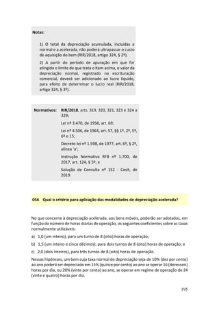195
Notas:
1) O total da depreciação acumulada, incluídas a
normal e a acelerada, não poderá ultrapassar o custo
de aquisição do bem (RIR/2018, artigo 324, § 2º).
2) A partir do período de apuração em que for
atingido o limite de que trata o item acima, o valor da
depreciação normal, registrado na escrituração
comercial, deverá ser adicionado ao lucro líquido,
para efeito de determinar o lucro real (RIR/2018,
artigo 324, § 3º).
Normativos: RIR/2018, arts. 319, 320, 321, 323 e 324 a
329;
Lei nº 3.470, de 1958, art. 69;
Lei nº 4.506, de 1964, art. 57, §§ 1º, 2º, 5º,
6º e 15;
Decreto-lei nº 1.598, de 1977, art. 6º, § 2º,
alínea ‘a’;
Instrução Normativa RFB nº 1.700, de
2017, art. 124, § 5º; e
Solução de Consulta nº 152 - Cosit, de
2019.
056 Qual o critério para aplicação das modalidades de depreciação acelerada?
No que concerne à depreciação acelerada, aos bens móveis, poderão ser adotados, em
função do número de horas diárias de operação, os seguintes coeficientes sobre as taxas
normalmente utilizáveis:
a) 1,0 (um inteiro), para um turno de 8 (oito) horas de operação;
b) 1,5 (um inteiro e cinco décimos), para dois turnos de 8 (oito) horas de operação; e
c) 2,0 (dois inteiros), para três turnos de 8 (oito) horas de operação.
Nessas hipóteses, um bem cuja taxa normal de depreciação seja de 10% (dez por cento)
ao ano poderá ser depreciado em 15% (quinze por cento) ao ano se operar 16 (dezesseis)
horas por dia, ou 20% (vinte por cento) ao ano, se operar em regime de operação de 24
(vinte e quatro) horas por dia.
 