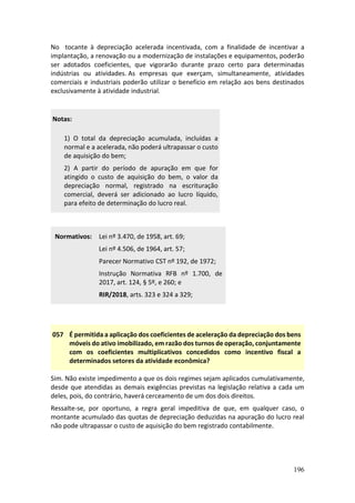 196
No tocante à depreciação acelerada incentivada, com a finalidade de incentivar a
implantação, a renovação ou a modernização de instalações e equipamentos, poderão
ser adotados coeficientes, que vigorarão durante prazo certo para determinadas
indústrias ou atividades. As empresas que exerçam, simultaneamente, atividades
comerciais e industriais poderão utilizar o benefício em relação aos bens destinados
exclusivamente à atividade industrial.
Notas:
1) O total da depreciação acumulada, incluídas a
normal e a acelerada, não poderá ultrapassar o custo
de aquisição do bem;
2) A partir do período de apuração em que for
atingido o custo de aquisição do bem, o valor da
depreciação normal, registrado na escrituração
comercial, deverá ser adicionado ao lucro líquido,
para efeito de determinação do lucro real.
Normativos: Lei nº 3.470, de 1958, art. 69;
Lei nº 4.506, de 1964, art. 57;
Parecer Normativo CST nº 192, de 1972;
Instrução Normativa RFB nº 1.700, de
2017, art. 124, § 5º, e 260; e
RIR/2018, arts. 323 e 324 a 329;
057 É permitida a aplicação dos coeficientes de aceleração da depreciação dos bens
móveis do ativo imobilizado, em razão dos turnos de operação, conjuntamente
com os coeficientes multiplicativos concedidos como incentivo fiscal a
determinados setores da atividade econômica?
Sim. Não existe impedimento a que os dois regimes sejam aplicados cumulativamente,
desde que atendidas as demais exigências previstas na legislação relativa a cada um
deles, pois, do contrário, haverá cerceamento de um dos dois direitos.
Ressalte-se, por oportuno, a regra geral impeditiva de que, em qualquer caso, o
montante acumulado das quotas de depreciação deduzidas na apuração do lucro real
não pode ultrapassar o custo de aquisição do bem registrado contabilmente.
 
