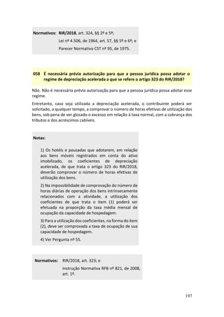 197
Normativos: RIR/2018, art. 324, §§ 2º e 5º;
Lei nº 4.506, de 1964, art. 57, §§ 5º e 6º; e
Parecer Normativo CST nº 95, de 1975.
058 É necessária prévia autorização para que a pessoa jurídica possa adotar o
regime de depreciação acelerada a que se refere o artigo 323 do RIR/2018?
Não. Não é necessária prévia autorização para que a pessoa jurídica possa adotar esse
regime.
Entretanto, caso seja utilizada a depreciação acelerada, o contribuinte poderá ser
solicitado, a qualquer tempo, a comprovar o número de horas efetivas de utilização dos
bens, sob pena de ver glosado o excesso em relação à taxa normal, com a cobrança dos
tributos e dos acréscimos cabíveis.
Notas:
1) Os hotéis e pousadas que adotarem, em relação
aos bens móveis registrados em conta do ativo
imobilizado, os coeficientes de depreciação
acelerada, de que trata o artigo 323 do RIR/2018,
deverão comprovar o número de horas efetivas de
utilização dos bens.
2) Na impossibilidade de comprovação do número de
horas diárias de operação dos bens intrinsecamente
relacionados com a atividade, a utilização dos
coeficientes de que trata o item (1) poderá ser
efetuada na proporção da taxa média mensal de
ocupação da capacidade de hospedagem.
3) Para a utilização dos coeficientes, na forma do item
(2), deve ser comprovada a taxa de ocupação de sua
capacidade de hospedagem.
4) Ver Pergunta nº 55.
Normativos: RIR/2018, art. 323; e
Instrução Normativa RFB nº 821, de 2008,
art. 1º.
 