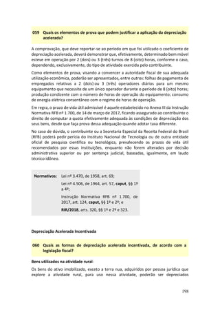 198
059 Quais os elementos de prova que podem justificar a aplicação da depreciação
acelerada?
A comprovação, que deve reportar-se ao período em que foi utilizado o coeficiente de
depreciação acelerada, deverá demonstrar que, efetivamente, determinado bem móvel
esteve em operação por 2 (dois) ou 3 (três) turnos de 8 (oito) horas, conforme o caso,
dependendo, exclusivamente, do tipo de atividade exercida pelo contribuinte.
Como elementos de prova, visando a convencer a autoridade fiscal de sua adequada
utilização econômica, poderão ser apresentados, entre outros: folhas de pagamento de
empregados relativas a 2 (dois) ou 3 (três) operadores diários para um mesmo
equipamento que necessite de um único operador durante o período de 8 (oito) horas;
produção condizente com o número de horas de operação do equipamento; consumo
de energia elétrica consentâneo com o regime de horas de operação.
Em regra, o prazo de vida útil admissível é aquele estabelecido no Anexo III da Instrução
Normativa RFB nº 1.700, de 14 de março de 2017, ficando assegurado ao contribuinte o
direito de computar a quota efetivamente adequada às condições de depreciação dos
seus bens, desde que faça prova dessa adequação quando adotar taxa diferente.
No caso de dúvida, o contribuinte ou a Secretaria Especial da Receita Federal do Brasil
(RFB) poderá pedir perícia do Instituto Nacional de Tecnologia ou de outra entidade
oficial de pesquisa científica ou tecnológica, prevalecendo os prazos de vida útil
recomendados por essas instituições, enquanto não forem alterados por decisão
administrativa superior ou por sentença judicial, baseadas, igualmente, em laudo
técnico idôneo.
Normativos: Lei nº 3.470, de 1958, art. 69;
Lei nº 4.506, de 1964, art. 57, caput, §§ 1º
a 4º;
Instrução Normativa RFB nº 1.700, de
2017, art. 124, caput, §§ 1º e 2º; e
RIR/2018, arts. 320, §§ 1º e 2º e 323.
Depreciação Acelerada Incentivada
060 Quais as formas de depreciação acelerada incentivada, de acordo com a
legislação fiscal?
Bens utilizados na atividade rural:
Os bens do ativo imobilizado, exceto a terra nua, adquiridos por pessoa jurídica que
explore a atividade rural, para uso nessa atividade, poderão ser depreciados
 
