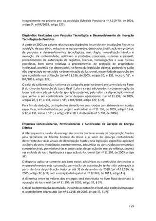 199
integralmente no próprio ano da aquisição (Medida Provisória nº 2.159-70, de 2001,
artigo 6º; e RIR/2018, artigo 325).
Dispêndios Realizados com Pesquisa Tecnológica e Desenvolvimento de Inovação
Tecnológica de Produtos:
A partir de 2003, os valores relativos aos dispêndios incorridos em instalações fixas e na
aquisição de aparelhos, máquinas e equipamentos, destinados à utilização em projetos
de pesquisa e desenvolvimentos tecnológicos, metrologia, normalização técnica e
avaliação da conformidade, aplicáveis a produtos, processos, sistemas e pessoal,
procedimentos de autorização de registros, licenças, homologações e suas formas
correlatas, bem como relativos a procedimentos de proteção de propriedade
intelectual, poderão ser depreciados na forma da legislação vigente, podendo o saldo
não depreciado ser excluído na determinação do lucro real, no período de apuração em
que concluída sua utilização (Lei nº 11.196, de 2005, artigos 20, e 133, inciso I, “d”; e
RIR/2018, artigo. 327).
O valor do saldo excluído na forma do parágrafo anterior deverá ser controlado na Parte
B do Livro de Apuração do Lucro Real (Lalur) e será adicionado, na determinação do
lucro real, em cada período de apuração posterior, pelo valor da depreciação normal
que venha a ser contabilizada como despesa operacional. (Lei nº 11.196, de 2005,
artigos 20, § 1º, e 133, inciso I, “d”; e RIR/2018, artigo 327, § 1º).
Para fins da dedução, os dispêndios deverão ser controlados contabilmente em contas
específicas, individualizadas por projeto realizado (Lei nº 11.196, de 2005, artigos 19-A,
§ 12, e 133, inciso I, “d” ; e artigos 9º e 10, I, do Decreto nº 5.798, de 2006).
Empresas Concessionárias, Permissionárias e Autorizadas de Geração de Energia
Elétrica
A diferença entre o valor do encargo decorrente das taxas anuais de depreciação fixadas
pela Secretaria da Receita Federal do Brasil e o valor do encargo contabilizado
decorrente das taxas anuais de depreciação fixadas pela legislação específica aplicável
aos bens do ativo imobilizado, exceto terrenos, adquiridos ou construídos por empresas
concessionárias, permissionárias e autorizadas de geração de energia elétrica, poderá
ser excluída do lucro líquido para a apuração do lucro real (Lei nº 11.196, de 2005, artigo
37).
O disposto aplica-se somente aos bens novos adquiridos ou construídos destinados a
empreendimentos cuja concessão, permissão ou autorização tenha sido outorgada a
partir da data da publicação desta Lei até 31 de dezembro de 2018 (Lei nº 11.196, de
2005, artigo 37, § 1º, com a redação dada pela Lei nº 12.865, de 2013, artigo 41).
A diferença entre os valores dos encargos será controlada no livro fiscal destinado à
apuração do lucro real (Lei nº 11.196, de 2005, artigo 37, § 2º).
O total da depreciação acumulada, incluindo a contábil e a fiscal, não poderá ultrapassar
o custo do bem depreciado (Lei nº 11.196, de 2005, artigo 37, § 3º).
 