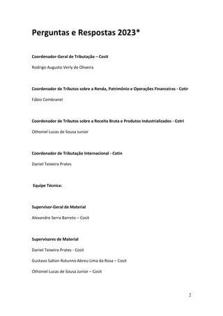 2
Perguntas e Respostas 2023*
Coordenador-Geral de Tributação – Cosit
Rodrigo Augusto Verly de Oliveira
Coordenador de Tributos sobre a Renda, Patrimônio e Operações Financeiras - Cotir
Fábio Cembranel
Coordenador de Tributos sobre a Receita Bruta e Produtos Industrializados - Cotri
Othoniel Lucas de Sousa Junior
Coordenador de Tributação Internacional - Cotin
Daniel Teixeira Prates
Equipe Técnica:
Supervisor-Geral de Material
Alexandre Serra Barreto – Cosit
Supervisores de Material
Daniel Teixeira Prates - Cosit
Gustavo Salton Rotunno Abreu Lima da Rosa – Cosit
Othoniel Lucas de Sousa Junior – Cosit
 