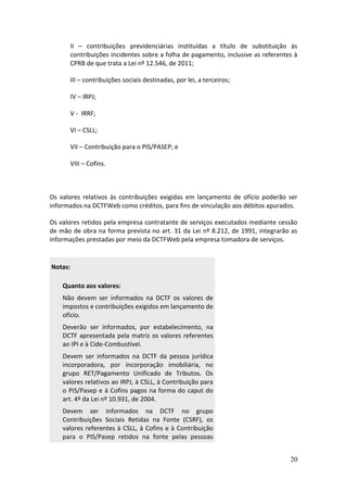 20
II – contribuições previdenciárias instituídas a título de substituição às
contribuições incidentes sobre a folha de pagamento, inclusive as referentes à
CPRB de que trata a Lei nº 12.546, de 2011;
III – contribuições sociais destinadas, por lei, a terceiros;
IV – IRPJ;
V - IRRF;
VI – CSLL;
VII – Contribuição para o PIS/PASEP; e
VIII – Cofins.
Os valores relativos às contribuições exigidas em lançamento de ofício poderão ser
informados na DCTFWeb como créditos, para fins de vinculação aos débitos apurados.
Os valores retidos pela empresa contratante de serviços executados mediante cessão
de mão de obra na forma prevista no art. 31 da Lei nº 8.212, de 1991, integrarão as
informações prestadas por meio da DCTFWeb pela empresa tomadora de serviços.
Notas:
Quanto aos valores:
Não devem ser informados na DCTF os valores de
impostos e contribuições exigidos em lançamento de
ofício.
Deverão ser informados, por estabelecimento, na
DCTF apresentada pela matriz os valores referentes
ao IPI e à Cide-Combustível.
Devem ser informados na DCTF da pessoa jurídica
incorporadora, por incorporação imobiliária, no
grupo RET/Pagamento Unificado de Tributos. Os
valores relativos ao IRPJ, à CSLL, à Contribuição para
o PIS/Pasep e à Cofins pagos na forma do caput do
art. 4º da Lei nº 10.931, de 2004.
Devem ser informados na DCTF no grupo
Contribuições Sociais Retidas na Fonte (CSRF), os
valores referentes à CSLL, à Cofins e à Contribuição
para o PIS/Pasep retidos na fonte pelas pessoas
 