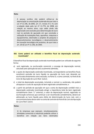 200
Nota:
A pessoa jurídica não poderá utilizar-se da
depreciação ou amortização acelerada de que trata a
Lei nº 11.196, de 2005, art. 17, incisos III e IV, com
a redação dada pela Lei nº 11.774, de 2008, em
relação ao mesmo ativo, cujo saldo ainda não
depreciado será excluído para determinação do lucro
real no período de apuração em que concluída a
utilização de instalações fixas, aparelhos, máquinas e
equipamentos, destinados a projetos de pesquisa e
desenvolvimentos tecnológicos e desenvolvimento
de inovação tecnológica de produtos, de que trata o
art. 20 da Lei nº 11.196, de 2005.
061 Como poderá ser utilizado o benefício fiscal da depreciação acelerada
incentivada?
O benefício fiscal da depreciação acelerada incentivada poderá ser utilizado da seguinte
forma:
a) será registrado, na escrituração comercial, o encargo de depreciação normal,
calculado pela aplicação da taxa usualmente admitida;
b) a quota de depreciação acelerada incentivada, correspondente ao benefício fiscal,
constituirá exclusão do lucro líquido na apuração do lucro real, devendo ser
escriturada diretamente como exclusão, na Parte A, e como controle, na Parte B do
Livro de Apuração do Lucro Real (Lalur);
c) o total da depreciação acumulada, incluindo a normal e a acelerada, não poderá
ultrapassar o custo de aquisição do bem registrado contabilmente; e
d) a partir do período de apuração em que a soma da depreciação contábil mais a
depreciação acelerada incentivada atingir a importância total do bem registrado
contabilmente (item “c” anterior), o valor da depreciação normal, registrado na
escrituração comercial, que continuar a ser reconhecido contabilmente, deverá ser
adicionado ao lucro líquido para efeito de determinação do lucro real, com a
concomitante baixa desse valor na conta de controle da Parte B do Livro de Apuração
do Lucro Real (Lalur).
Notas:
1) As empresas que exerçam, simultaneamente,
atividades comerciais e industriais poderão utilizar o
benefício em relação aos bens destinados
 