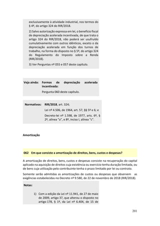 201
exclusivamente à atividade industrial, nos termos do
§ 4º, do artigo 324 do RIR/2018.
2) Salvo autorização expressa em lei, o benefício fiscal
de depreciação acelerada incentivada, de que trata o
artigo 324 do RIR/2018, não poderá ser usufruído
cumulativamente com outros idênticos, exceto o da
depreciação acelerada em função dos turnos de
trabalho, na forma do disposto no § 5º, do artigo 324
do Regulamento do Imposto sobre a Renda
(RIR/2018).
3) Ver Perguntas nº 055 e 057 deste capítulo.
Veja ainda: Formas de depreciação acelerada
incentivada:
Pergunta 060 deste capítulo.
Normativos: RIR/2018, art. 324;
Lei nº 4.506, de 1964, art. 57, §§ 5º e 6; e
Decreto-lei nº 1.598, de 1977, arts. 6º, §
2º, alínea "a", e 8º, inciso I, alínea "c".
Amortização
062 Em que consiste a amortização de direitos, bens, custos e despesas?
A amortização de direitos, bens, custos e despesas consiste na recuperação do capital
aplicado na aquisição de direitos cuja existência ou exercício tenha duração limitada, ou
de bens cuja utilização pelo contribuinte tenha o prazo limitado por lei ou contrato.
Somente serão admitidas as amortizações de custos ou despesas que observem as
exigências estabelecidas no Decreto nº 9.580, de 22 de novembro de 2018 (RIR/2018).
Notas:
1) Com a edição da Lei nº 11.941, de 27 de maio
de 2009, artigo 37, que alterou o disposto no
artigo 178, § 1º, da Lei nº 6.404, de 15 de
 