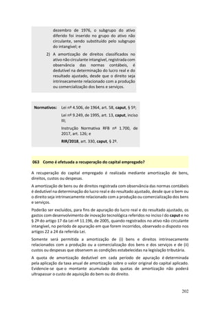 202
dezembro de 1976, o subgrupo do ativo
diferido foi inserido no grupo do ativo não
circulante, sendo substituído pelo subgrupo
do intangível; e
2) A amortização de direitos classificados no
ativo não circulante intangível, registrada com
observância das normas contábeis, é
dedutível na determinação do lucro real e do
resultado ajustado, desde que o direito seja
intrinsecamente relacionado com a produção
ou comercialização dos bens e serviços.
Normativos: Lei nº 4.506, de 1964, art. 58, caput, § 5º;
Lei nº 9.249, de 1995, art. 13, caput, inciso
III;
Instrução Normativa RFB nº 1.700, de
2017, art. 126; e
RIR/2018, art. 330, caput, § 2º.
063 Como é efetuada a recuperação do capital empregado?
A recuperação do capital empregado é realizada mediante amortização de bens,
direitos, custos ou despesas.
A amortização de bens ou de direitos registrada com observância das normas contábeis
é dedutível na determinação do lucro real e do resultado ajustado, desde que o bem ou
o direito seja intrinsecamente relacionado com a produção ou comercialização dos bens
e serviços.
Poderão ser excluídos, para fins de apuração do lucro real e do resultado ajustado, os
gastos com desenvolvimento de inovação tecnológica referidos no inciso I do caput e no
§ 2º do artigo 17 da Lei nº 11.196, de 2005, quando registrados no ativo não circulante
intangível, no período de apuração em que forem incorridos, observado o disposto nos
artigos 22 a 24 da referida Lei.
Somente será permitida a amortização de (i) bens e direitos intrinsecamente
relacionados com a produção ou a comercialização dos bens e dos serviços e de (ii)
custos ou despesas que observem as condições estabelecidas na legislação tributária.
A quota de amortização dedutível em cada período de apuração é determinada
pela aplicação da taxa anual de amortização sobre o valor original do capital aplicado.
Evidencie-se que o montante acumulado das quotas de amortização não poderá
ultrapassar o custo de aquisição do bem ou do direito.
 