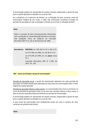 203
A amortização poderá ser apropriada em quotas mensais, dispensado o ajuste da taxa
para o capital aplicado ou baixado no curso do mês.
Se a existência ou o exercício do direito, ou a utilização do bem, terminar antes da
amortização integral de seu custo, o saldo não amortizado constituirá encargo no
período de apuração em que se extinguir o direito ou terminar a utilização do bem.
Nota:
Sobre o conceito de bem intrinsecamente relacionado
com a produção ou comercialização dos bens e serviços,
vide parágrafo único do artigo 25 da Instrução
Normativa SRF nº 11, de 21 de fevereiro de 1996.
Normativos: RIR/2018, art. 330, §§ 1º a 4º, e 332, § 2º;
Lei nº 4.506, de 1964, art. 58, §§ 1º e 2º;
Lei nº 9.249, de 1995, art. 13, caput, inciso
III; e
Instrução Normativa RFB nº 1.700, de
2017, art. 126.
064 Como será fixada a quota de amortização?
Período de apuração anual: a quota de amortização dedutível em cada período de
apuração será determinada pela aplicação da taxa anual de amortização sobre o valor
original do capital aplicado.
Período de apuração inferior a doze meses: se a amortização tiver início ou terminar no
curso do período de apuração anual, ou se este tiver duração inferior a doze meses, a
taxa anual será ajustada proporcionalmente ao período de amortização.
A amortização poderá ser apropriada em quotas mensais, dispensado o ajuste da taxa
para o capital aplicado ou baixado no curso do mês.
A taxa anual de amortização será estabelecida tendo em vista o número de anos
restantes de existência do direito.
Nota:
 