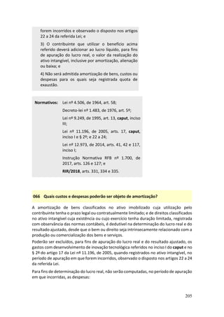 205
forem incorridos e observado o disposto nos artigos
22 a 24 da referida Lei; e
3) O contribuinte que utilizar o benefício acima
referido deverá adicionar ao lucro líquido, para fins
de apuração do lucro real, o valor da realização do
ativo intangível, inclusive por amortização, alienação
ou baixa; e
4) Não será admitida amortização de bens, custos ou
despesas para os quais seja registrada quota de
exaustão.
Normativos: Lei nº 4.506, de 1964, art. 58;
Decreto-lei nº 1.483, de 1976, art. 5º;
Lei nº 9.249, de 1995, art. 13, caput, inciso
III;
Lei nº 11.196, de 2005, arts. 17, caput,
inciso I e § 2º; e 22 a 24;
Lei nº 12.973, de 2014, arts. 41, 42 e 117,
inciso I;
Instrução Normativa RFB nº 1.700, de
2017, arts. 126 e 127; e
RIR/2018, arts. 331, 334 e 335.
066 Quais custos e despesas poderão ser objeto de amortização?
A amortização de bens classificados no ativo imobilizado cuja utilização pelo
contribuinte tenha o prazo legal ou contratualmente limitado; e de direitos classificados
no ativo intangível cuja existência ou cujo exercício tenha duração limitada, registrada
com observância das normas contábeis, é dedutível na determinação do lucro real e do
resultado ajustado, desde que o bem ou direito seja intrinsecamente relacionado com a
produção ou comercialização dos bens e serviços.
Poderão ser excluídos, para fins de apuração do lucro real e do resultado ajustado, os
gastos com desenvolvimento de inovação tecnológica referidos no inciso I do caput e no
§ 2º do artigo 17 da Lei nº 11.196, de 2005, quando registrados no ativo intangível, no
período de apuração em que forem incorridos, observado o disposto nos artigos 22 a 24
da referida Lei.
Para fins de determinação do lucro real, não serão computadas, no período de apuração
em que incorridas, as despesas:
 