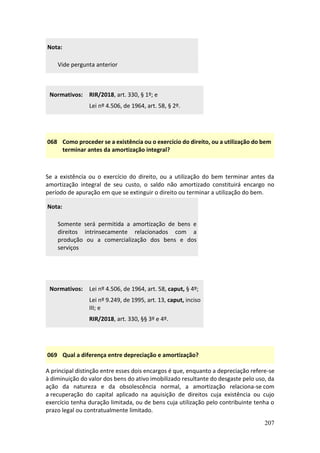 207
Nota:
Vide pergunta anterior
Normativos: RIR/2018, art. 330, § 1º; e
Lei nº 4.506, de 1964, art. 58, § 2º.
068 Como proceder se a existência ou o exercício do direito, ou a utilização do bem
terminar antes da amortização integral?
Se a existência ou o exercício do direito, ou a utilização do bem terminar antes da
amortização integral de seu custo, o saldo não amortizado constituirá encargo no
período de apuração em que se extinguir o direito ou terminar a utilização do bem.
Nota:
Somente será permitida a amortização de bens e
direitos intrinsecamente relacionados com a
produção ou a comercialização dos bens e dos
serviços
Normativos: Lei nº 4.506, de 1964, art. 58, caput, § 4º;
Lei nº 9.249, de 1995, art. 13, caput, inciso
III; e
RIR/2018, art. 330, §§ 3º e 4º.
069 Qual a diferença entre depreciação e amortização?
A principal distinção entre esses dois encargos é que, enquanto a depreciação refere-se
à diminuição do valor dos bens do ativo imobilizado resultante do desgaste pelo uso, da
ação da natureza e da obsolescência normal, a amortização relaciona-se com
a recuperação do capital aplicado na aquisição de direitos cuja existência ou cujo
exercício tenha duração limitada, ou de bens cuja utilização pelo contribuinte tenha o
prazo legal ou contratualmente limitado.
 