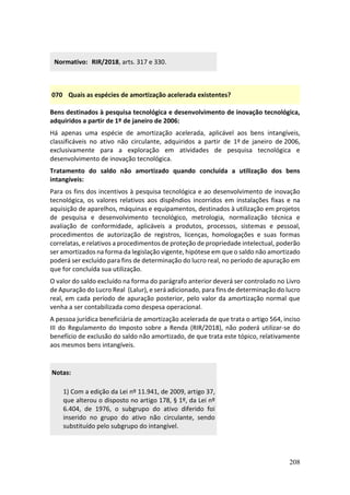 208
Normativo: RIR/2018, arts. 317 e 330.
070 Quais as espécies de amortização acelerada existentes?
Bens destinados à pesquisa tecnológica e desenvolvimento de inovação tecnológica,
adquiridos a partir de 1º de janeiro de 2006:
Há apenas uma espécie de amortização acelerada, aplicável aos bens intangíveis,
classificáveis no ativo não circulante, adquiridos a partir de 1º de janeiro de 2006,
exclusivamente para a exploração em atividades de pesquisa tecnológica e
desenvolvimento de inovação tecnológica.
Tratamento do saldo não amortizado quando concluída a utilização dos bens
intangíveis:
Para os fins dos incentivos à pesquisa tecnológica e ao desenvolvimento de inovação
tecnológica, os valores relativos aos dispêndios incorridos em instalações fixas e na
aquisição de aparelhos, máquinas e equipamentos, destinados à utilização em projetos
de pesquisa e desenvolvimento tecnológico, metrologia, normalização técnica e
avaliação de conformidade, aplicáveis a produtos, processos, sistemas e pessoal,
procedimentos de autorização de registros, licenças, homologações e suas formas
correlatas, e relativos a procedimentos de proteção de propriedade intelectual, poderão
ser amortizados na forma da legislação vigente, hipótese em que o saldo não amortizado
poderá ser excluído para fins de determinação do lucro real, no período de apuração em
que for concluída sua utilização.
O valor do saldo excluído na forma do parágrafo anterior deverá ser controlado no Livro
de Apuração do Lucro Real (Lalur), e será adicionado, para fins de determinação do lucro
real, em cada período de apuração posterior, pelo valor da amortização normal que
venha a ser contabilizada como despesa operacional.
A pessoa jurídica beneficiária de amortização acelerada de que trata o artigo 564, inciso
III do Regulamento do Imposto sobre a Renda (RIR/2018), não poderá utilizar-se do
benefício de exclusão do saldo não amortizado, de que trata este tópico, relativamente
aos mesmos bens intangíveis.
Notas:
1) Com a edição da Lei nº 11.941, de 2009, artigo 37,
que alterou o disposto no artigo 178, § 1º, da Lei nº
6.404, de 1976, o subgrupo do ativo diferido foi
inserido no grupo do ativo não circulante, sendo
substituído pelo subgrupo do intangível.
 