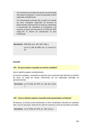 209
2) O montante acumulado das quotas de amortização
não poderá ultrapassar o custo de aquisição do bem
registrado contabilmente.
3) A amortização acelerada não se aplica em relação
aos bens intangíveis adquiridos de terceiros ou
desenvolvidos internamente na empresa, destinados
à manutenção das atividades da companhia e da
empresa, os quais, por força da Lei nº 6.404, de 1976,
artigo 179, IV, devem ser classificados no ativo
imobilizado.
Normativos: RIR/2018, arts. 335, 564 e 568; e
Lei nº 11.196, de 2005, arts. 17, inciso IV, e
20.
Exaustão
071 Em que consiste a exaustão, em termos contábeis?
Exaurir significa esgotar completamente.
Em termos contábeis, a exaustão se relaciona com a perda de valor dos bens ou direitos
do ativo, ao longo do tempo, decorrentes de sua exploração (extração ou
aproveitamento).
Normativo: Lei nº 6.404, de 1976, art. 183, §2º, alínea
c.
072 Como os direitos sujeitos à exaustão serão apresentados no balanço?
No balanço, os direitos serão classificados no ativo imobilizado e deverão ser avaliados
pelo custo de aquisição, deduzido do saldo da respectiva conta de exaustão acumulada.
Normativo: Lei nº 6.404, de 1976, art. 183, inciso V.
 
