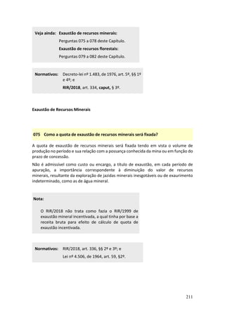211
Veja ainda: Exaustão de recursos minerais:
Perguntas 075 a 078 deste Capítulo.
Exaustão de recursos florestais:
Perguntas 079 a 082 deste Capítulo.
Normativos: Decreto-lei nº 1.483, de 1976, art. 5º, §§ 1º
e 4º; e
RIR/2018, art. 334, caput, § 3º.
Exaustão de Recursos Minerais
075 Como a quota de exaustão de recursos minerais será fixada?
A quota de exaustão de recursos minerais será fixada tendo em vista o volume de
produção no período e sua relação com a possança conhecida da mina ou em função do
prazo de concessão.
Não é admissível como custo ou encargo, a título de exaustão, em cada período de
apuração, a importância correspondente à diminuição do valor de recursos
minerais, resultante da exploração de jazidas minerais inesgotáveis ou de exaurimento
indeterminado, como as de água mineral.
Nota:
O RIR/2018 não trata como fazia o RIR/1999 de
exaustão mineral incentivada, a qual tinha por base a
receita bruta para efeito de cálculo de quota de
exaustão incentivada.
Normativos: RIR/2018, art. 336, §§ 2º e 3º; e
Lei nº 4.506, de 1964, art. 59, §2º.
 