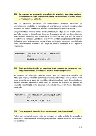 212
076 As empresas de mineração, em relação às atividades exercidas mediante
licenciamento ou como arrendatárias, fazem jus às quotas de exaustão, no que
se refere aos bens utilizados?
Não. As atividades extrativas sob licenciamento (minerais destinados ao
aproveitamento imediato e in natura) ou sob arrendamento mercantil não comportam
nenhuma das formas de exaustão, em face dos bens empregados na atividade.
O Regulamento do Imposto sobre a Renda (RIR/2018), no artigo 335, §§ 4º e 5º, destaca
que "são vedadas as deduções de despesas de exaustão geradas por bem objeto de
arrendamento mercantil pela arrendatária, na hipótese em que esta reconhecer
contabilmente o encargo", sendo que esta diretiva também se aplica aos contratos não
tipificados como arrendamento mercantil que contenham elementos contabilizados
como arrendamento mercantil por força de normas contábeis e da legislação
empresarial.
Normativos: Lei nº 9.249, de 1995, art. 13, caput, inciso
VIII; e
RIR/2018, art. 336, §§ 4º e 5º.
077 Quais controles deverão ser mantidos pelas empresas de mineração, com
relação às quotas de exaustão dos recursos minerais explorados?
As empresas de mineração deverão manter, em sua escrituração contábil, sob
intitulação própria, subcontas distintas (separadas), referentes a cada jazida ou mina,
tendo em vista que a quota de exaustão está relacionada ao custo de aquisição dos
recursos minerais explorados, bem como no volume de produção no período de
apuração e sua relação com a possança conhecida da mina, ou em função do prazo de
concessão.
Normativos: Lei nº 4.506, de 1964, art. 59, caput, §§ 1º e
2º; e
RIR/2018, art. 336, §§ 1º e 2º;
078 Como a quota de exaustão de recursos minerais será determinada?
Poderá ser computada como custo ou encargo, em cada período de apuração, a
importância correspondente à diminuição do valor de recursos minerais, resultante da
sua exploração.
 