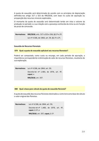 213
A quota de exaustão será determinada de acordo com os princípios de depreciação
definidos nos artigo 317 a 323 do RIR/2018, com base no custo de aquisição ou
prospecção dos recursos minerais explorados.
O montante da quota de exaustão será determinado tendo em vista o volume da
produção no período e a sua relação com a possança conhecida da mina ou em função
do prazo de concessão.
Normativos: RIR/2018, arts. 317 a 323 e 336, §§ 1º e 2º;
Lei nº 4.506, de 1964, art. 59, §§ 1º e 2º;
Exaustão de Recursos Florestais
079 Qual a quota de exaustão aplicável aos recursos florestais?
Poderá ser computada, como custo ou encargo, em cada período de apuração, a
importância correspondente à diminuição do valor de recursos florestais, resultante de
sua exploração.
Normativos: Lei nº 4.506, de 1964, art. 59;
Decreto-lei nº 1.483, de 1976, art. 4º,
caput; e
RIR/2018, art. 337.
080 Qual a base para cálculo da quota de exaustão florestal?
A quota de exaustão dos recursos florestais destinados a corte terá como base de cálculo
o valor original das florestas.
Normativos: Lei nº 4.506, de 1964, art. 59;
Decreto-lei nº 1.483, de 1976, art. 4º,
caput, § 1º; e
RIR/2018, art. 337, caput, § 1º.
 